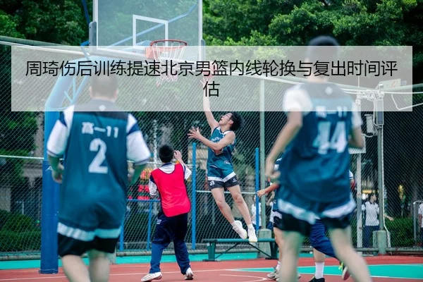 周琦伤后训练提速北京男篮内线轮换与复出时间评估