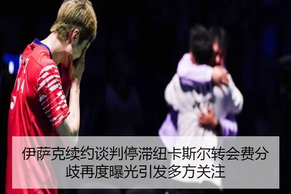 伊萨克续约谈判停滞纽卡斯尔转会费分歧再度曝光引发多方关注