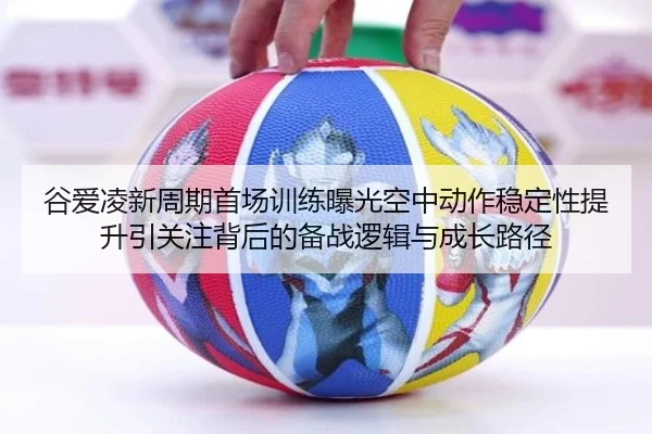 谷爱凌新周期首场训练曝光空中动作稳定性提升引关注背后的备战逻辑与成长路径