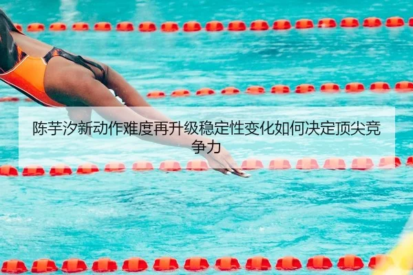 陈芋汐新动作难度再升级稳定性变化如何决定顶尖竞争力