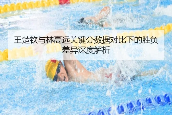 王楚钦与林高远关键分数据对比下的胜负差异深度解析