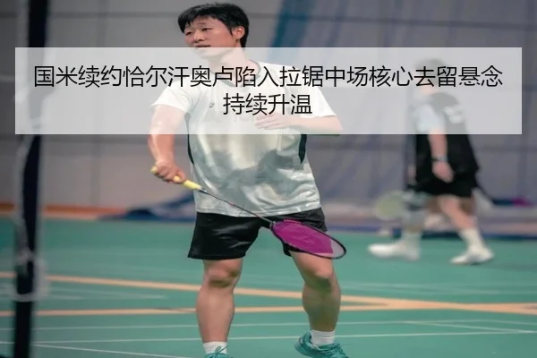 国米续约恰尔汗奥卢陷入拉锯中场核心去留悬念持续升温