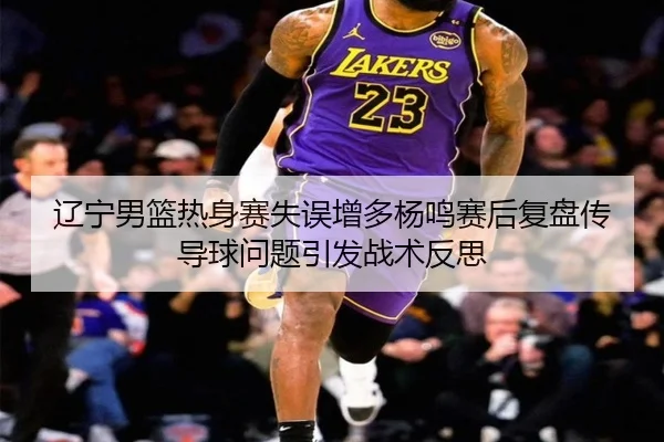 辽宁男篮热身赛失误增多杨鸣赛后复盘传导球问题引发战术反思